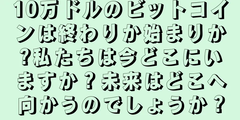 10万ドルのビットコインは終わりか始まりか?私たちは今どこにいますか？未来はどこへ向かうのでしょうか？