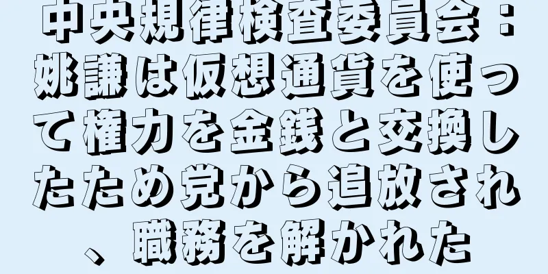 中央規律検査委員会：姚謙は仮想通貨を使って権力を金銭と交換したため党から追放され、職務を解かれた