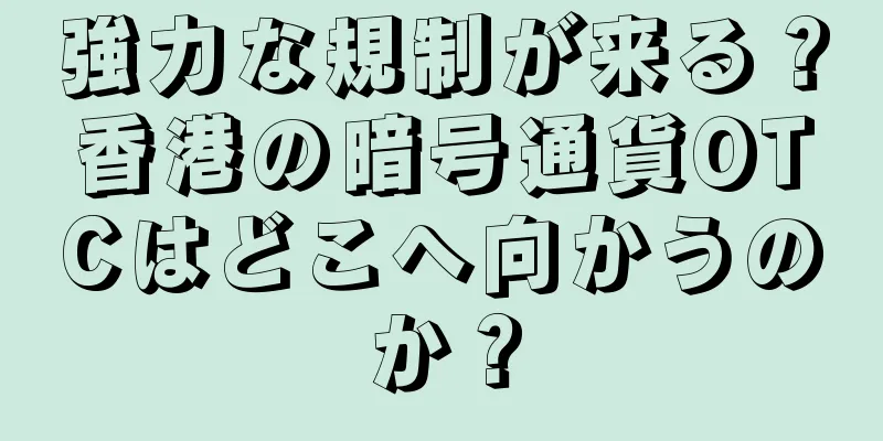 強力な規制が来る？香港の暗号通貨OTCはどこへ向かうのか？