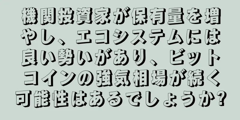 機関投資家が保有量を増やし、エコシステムには良い勢いがあり、ビットコインの強気相場が続く可能性はあるでしょうか?