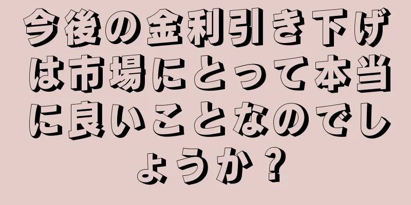 今後の金利引き下げは市場にとって本当に良いことなのでしょうか？