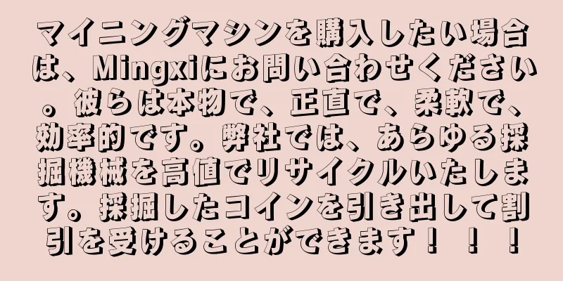マイニングマシンを購入したい場合は、Mingxiにお問い合わせください。彼らは本物で、正直で、柔軟で、効率的です。弊社では、あらゆる採掘機械を高値でリサイクルいたします。採掘したコインを引き出して割引を受けることができます！ ！ ！