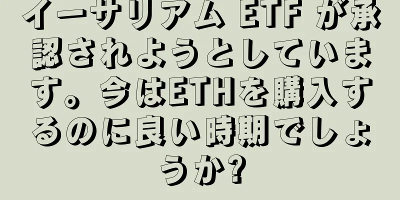 イーサリアム ETF が承認されようとしています。今はETHを購入するのに良い時期でしょうか?