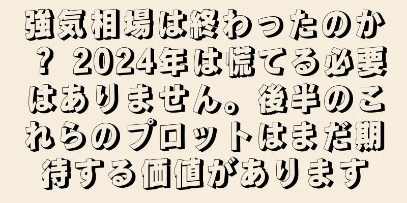 強気相場は終わったのか？ 2024年は慌てる必要はありません。後半のこれらのプロットはまだ期待する価値があります
