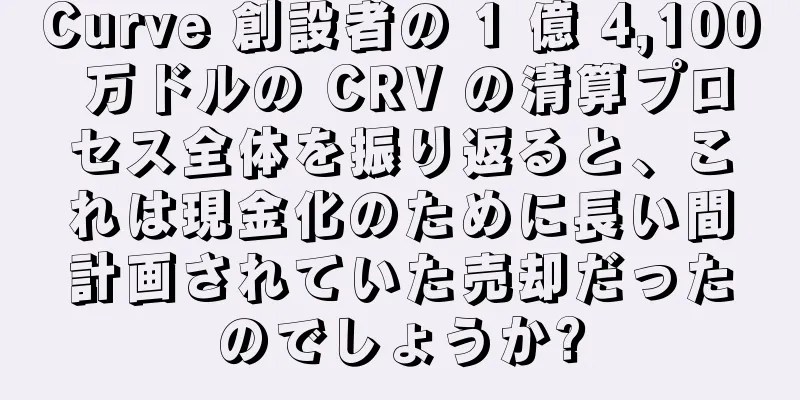 Curve 創設者の 1 億 4,100 万ドルの CRV の清算プロセス全体を振り返ると、これは現金化のために長い間計画されていた売却だったのでしょうか?