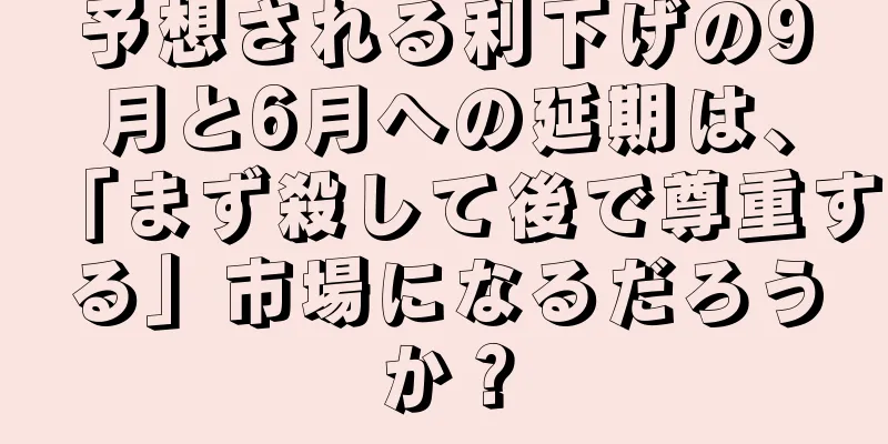 予想される利下げの9月と6月への延期は、「まず殺して後で尊重する」市場になるだろうか？