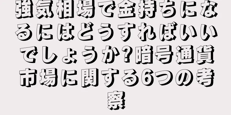 強気相場で金持ちになるにはどうすればいいでしょうか?暗号通貨市場に関する6つの考察