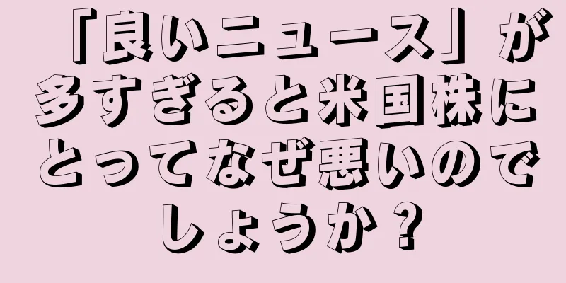 「良いニュース」が多すぎると米国株にとってなぜ悪いのでしょうか？
