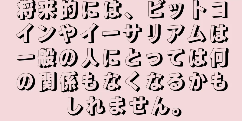 将来的には、ビットコインやイーサリアムは一般の人にとっては何の関係もなくなるかもしれません。