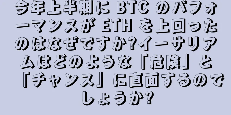 今年上半期に BTC のパフォーマンスが ETH を上回ったのはなぜですか?イーサリアムはどのような「危険」と「チャンス」に直面するのでしょうか?