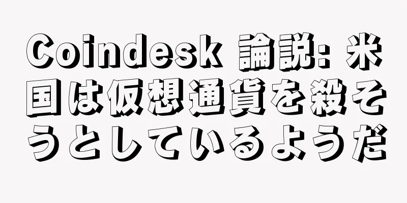 Coindesk 論説: 米国は仮想通貨を殺そうとしているようだ