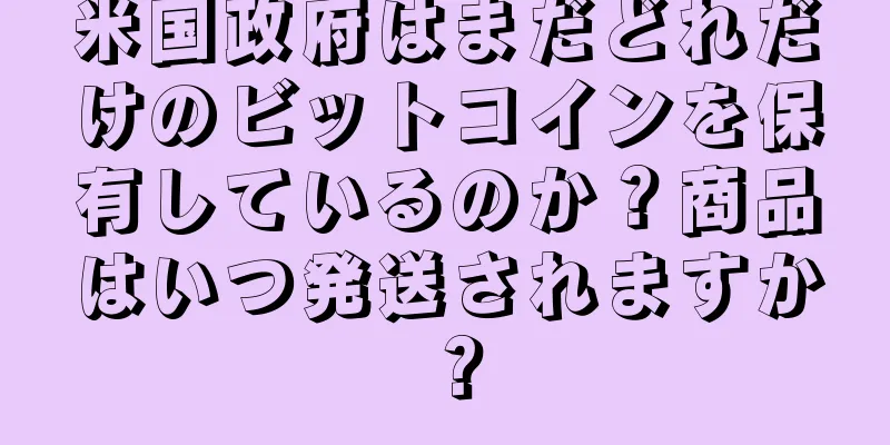 米国政府はまだどれだけのビットコインを保有しているのか？商品はいつ発送されますか？
