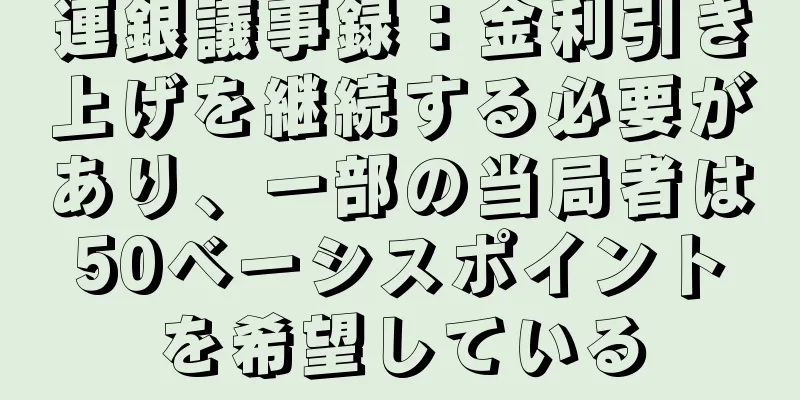 連銀議事録：金利引き上げを継続する必要があり、一部の当局者は50ベーシスポイントを希望している