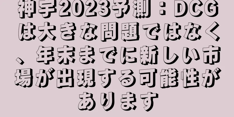 神宇2023予測：DCGは大きな問題ではなく、年末までに新しい市場が出現する可能性があります