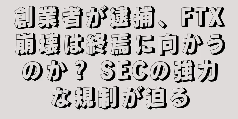 創業者が逮捕、FTX崩壊は終焉に向かうのか？ SECの強力な規制が迫る