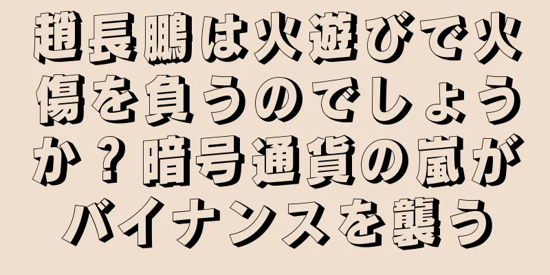 趙長鵬は火遊びで火傷を負うのでしょうか？暗号通貨の嵐がバイナンスを襲う