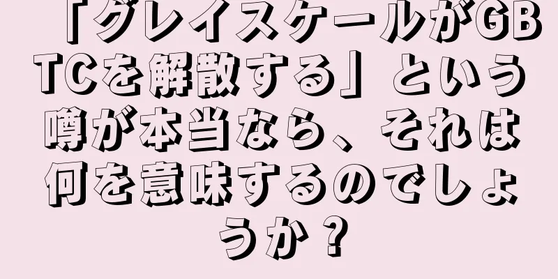 「グレイスケールがGBTCを解散する」という噂が本当なら、それは何を意味するのでしょうか？