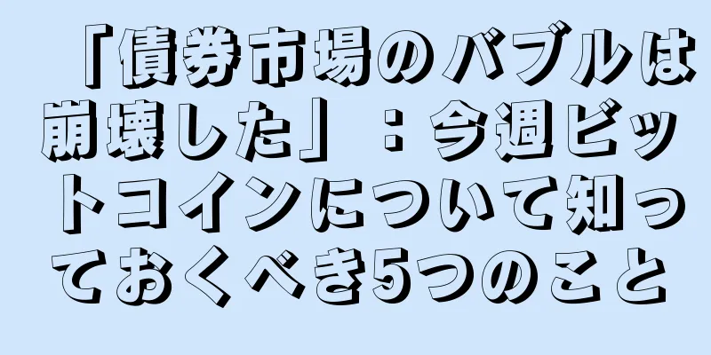 「債券市場のバブルは崩壊した」：今週ビットコインについて知っておくべき5つのこと
