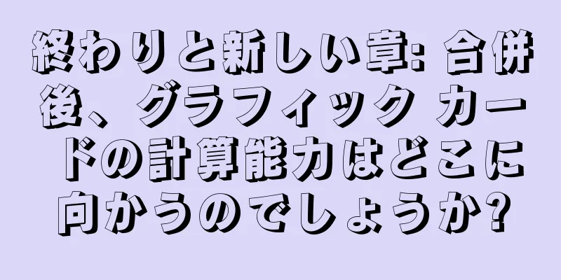 終わりと新しい章: 合併後、グラフィック カードの計算能力はどこに向かうのでしょうか?