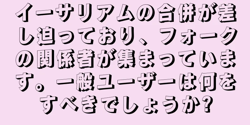 イーサリアムの合併が差し迫っており、フォークの関係者が集まっています。一般ユーザーは何をすべきでしょうか?