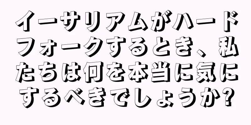 イーサリアムがハードフォークするとき、私たちは何を本当に気にするべきでしょうか?