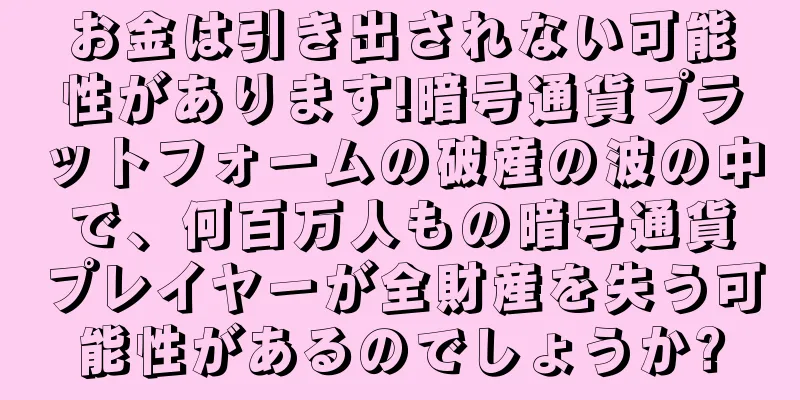 お金は引き出されない可能性があります!暗号通貨プラットフォームの破産の波の中で、何百万人もの暗号通貨プレイヤーが全財産を失う可能性があるのでしょうか?