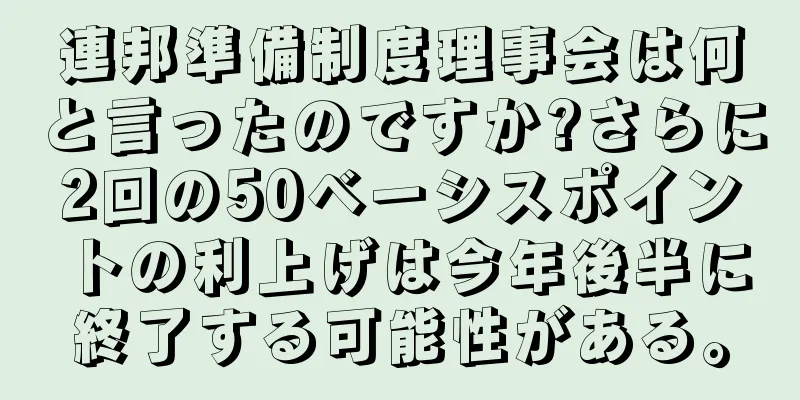 連邦準備制度理事会は何と言ったのですか?さらに2回の50ベーシスポイントの利上げは今年後半に終了する可能性がある。