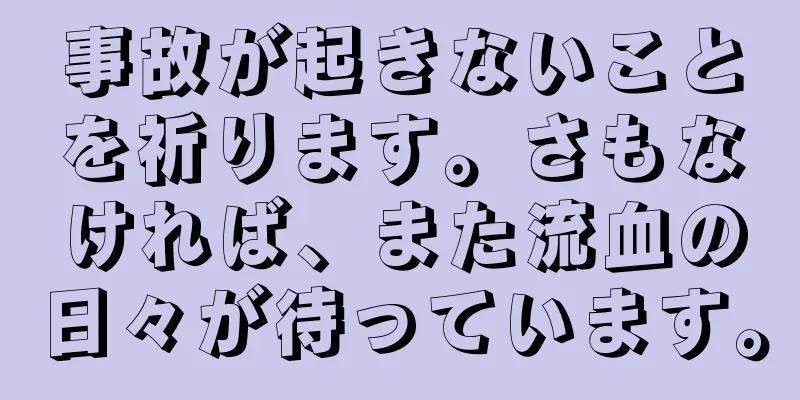 事故が起きないことを祈ります。さもなければ、また流血の日々が待っています。