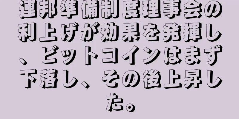 連邦準備制度理事会の利上げが効果を発揮し、ビットコインはまず下落し、その後上昇した。