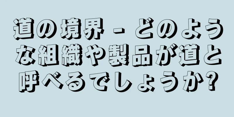道の境界 - どのような組織や製品が道と呼べるでしょうか?