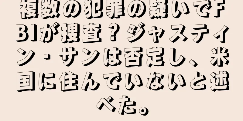 複数の犯罪の疑いでFBIが捜査？ジャスティン・サンは否定し、米国に住んでいないと述べた。