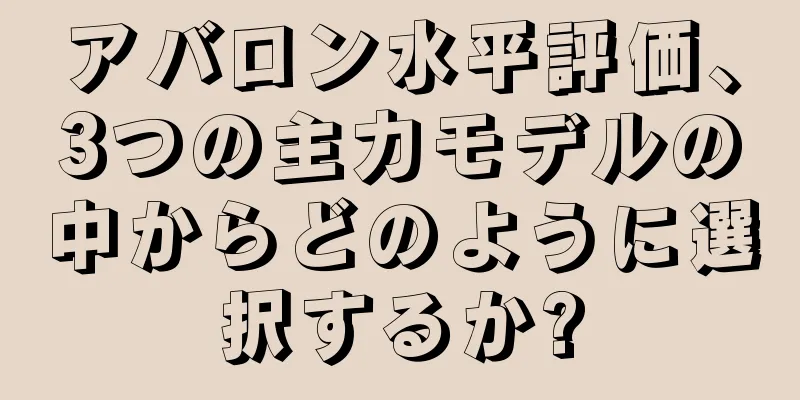 アバロン水平評価、3つの主力モデルの中からどのように選択するか?