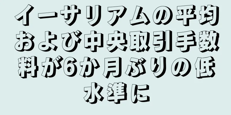 イーサリアムの平均および中央取引手数料が6か月ぶりの低水準に