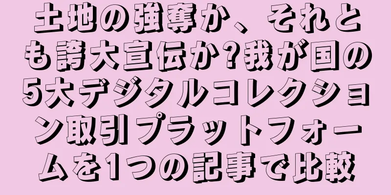 土地の強奪か、それとも誇大宣伝か?我が国の5大デジタルコレクション取引プラットフォームを1つの記事で比較