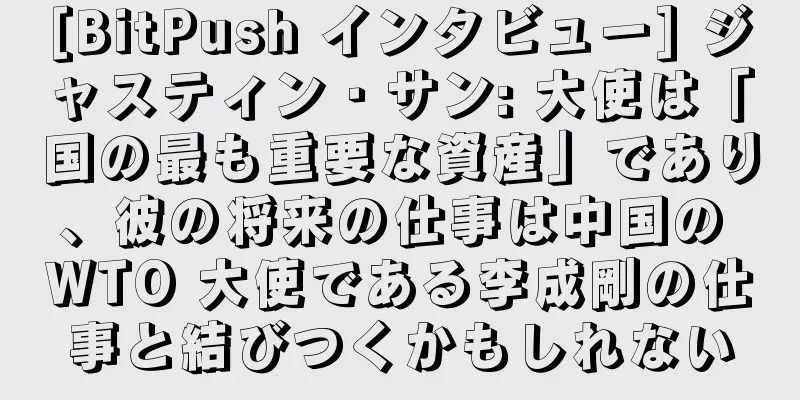 [BitPush インタビュー] ジャスティン・サン: 大使は「国の最も重要な資産」であり、彼の将来の仕事は中国の WTO 大使である李成剛の仕事と結びつくかもしれない