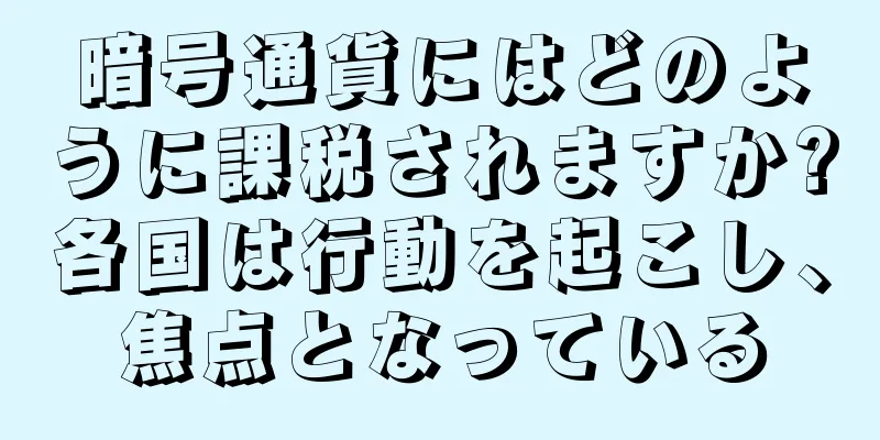 暗号通貨にはどのように課税されますか?各国は行動を起こし、焦点となっている