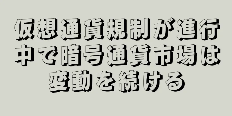 仮想通貨規制が進行中で暗号通貨市場は変動を続ける