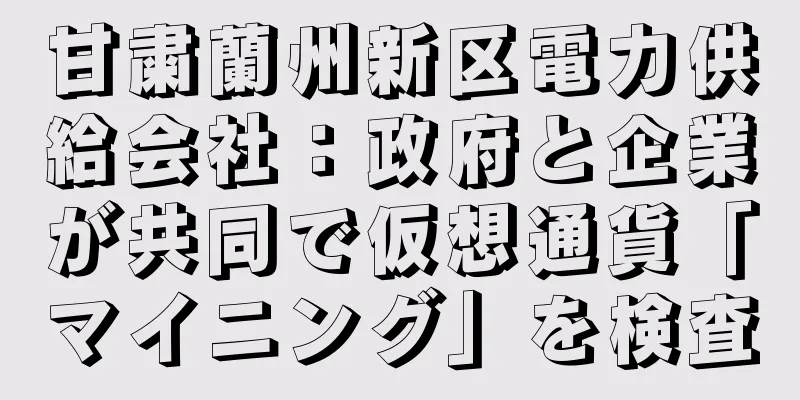 甘粛蘭州新区電力供給会社：政府と企業が共同で仮想通貨「マイニング」を検査