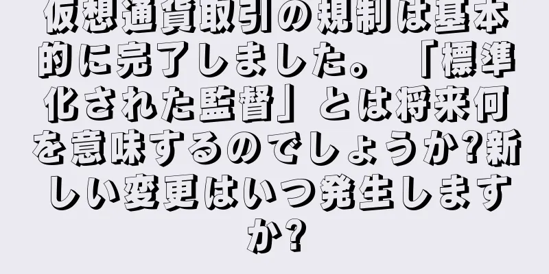 仮想通貨取引の規制は基本的に完了しました。 「標準化された監督」とは将来何を意味するのでしょうか?新しい変更はいつ発生しますか?