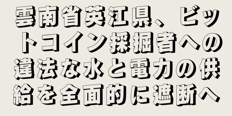 雲南省英江県、ビットコイン採掘者への違法な水と電力の供給を全面的に遮断へ