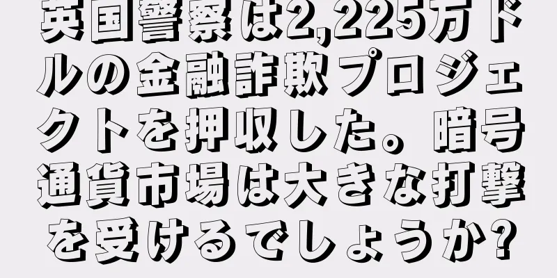 英国警察は2,225万ドルの金融詐欺プロジェクトを押収した。暗号通貨市場は大きな打撃を受けるでしょうか?