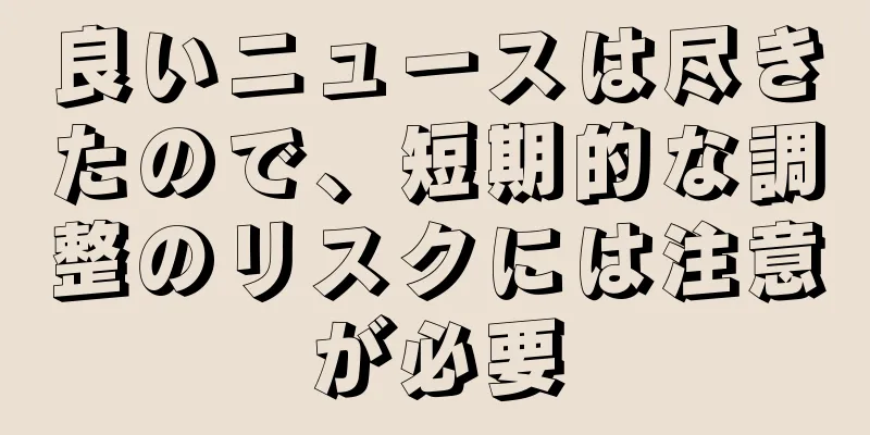 良いニュースは尽きたので、短期的な調整のリスクには注意が必要