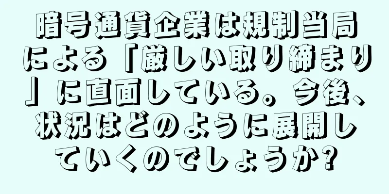 暗号通貨企業は規制当局による「厳しい取り締まり」に直面している。今後、状況はどのように展開していくのでしょうか?