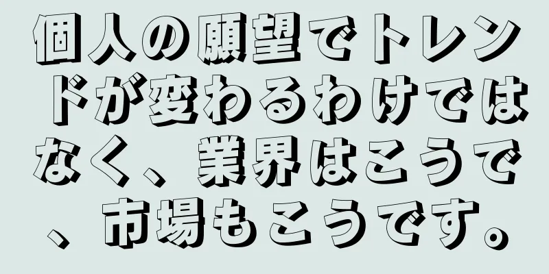 個人の願望でトレンドが変わるわけではなく、業界はこうで、市場もこうです。