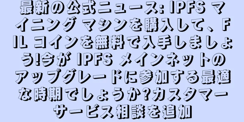 最新の公式ニュース: IPFS マイニング マシンを購入して、FIL コインを無料で入手しましょう!今が IPFS メインネットのアップグレードに参加する最適な時期でしょうか?カスタマーサービス相談を追加