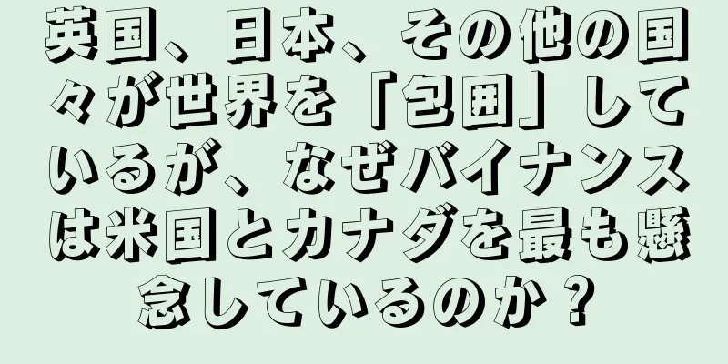 英国、日本、その他の国々が世界を「包囲」しているが、なぜバイナンスは米国とカナダを最も懸念しているのか？