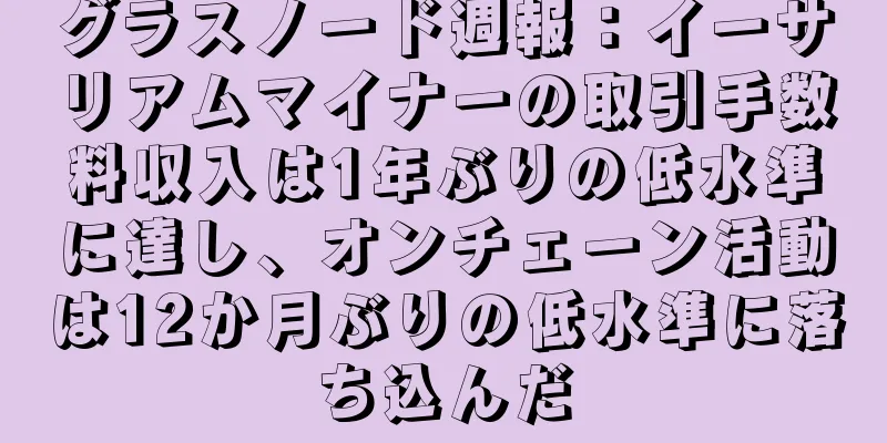 グラスノード週報：イーサリアムマイナーの取引手数料収入は1年ぶりの低水準に達し、オンチェーン活動は12か月ぶりの低水準に落ち込んだ