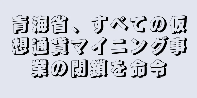 青海省、すべての仮想通貨マイニング事業の閉鎖を命令