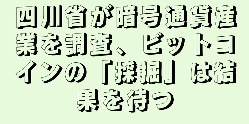 四川省が暗号通貨産業を調査、ビットコインの「採掘」は結果を待つ