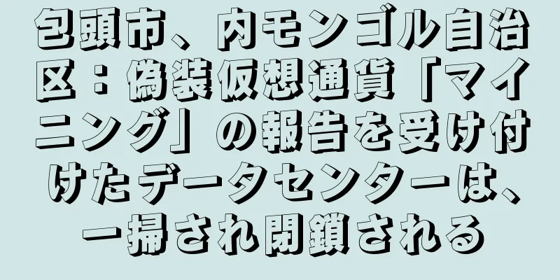包頭市、内モンゴル自治区：偽装仮想通貨「マイニング」の報告を受け付けたデータセンターは、一掃され閉鎖される